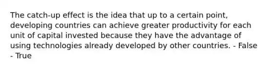 The catch-up effect is the idea that up to a certain point, developing countries can achieve greater productivity for each unit of capital invested because they have the advantage of using technologies already developed by other countries. - False - True