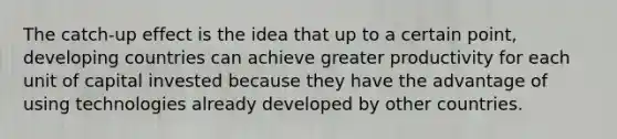 The catch-up effect is the idea that up to a certain point, developing countries can achieve greater productivity for each unit of capital invested because they have the advantage of using technologies already developed by other countries.