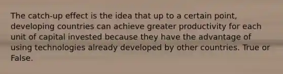 The catch-up effect is the idea that up to a certain point, developing countries can achieve greater productivity for each unit of capital invested because they have the advantage of using technologies already developed by other countries. True or False.