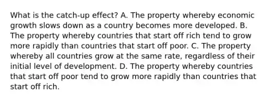 What is the catch-up effect? A. The property whereby economic growth slows down as a country becomes more developed. B. The property whereby countries that start off rich tend to grow more rapidly than countries that start off poor. C. The property whereby all countries grow at the same rate, regardless of their initial level of development. D. The property whereby countries that start off poor tend to grow more rapidly than countries that start off rich.