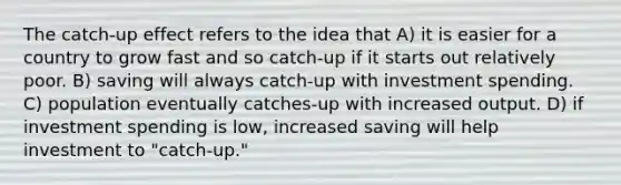 The catch-up effect refers to the idea that A) it is easier for a country to grow fast and so catch-up if it starts out relatively poor. B) saving will always catch-up with investment spending. C) population eventually catches-up with increased output. D) if investment spending is low, increased saving will help investment to "catch-up."