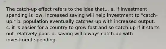 The catch-up effect refers to the idea that... a. if investment spending is low, increased saving will help investment to "catch-up." b. population eventually catches-up with increased output. c. it is easier for a country to grow fast and so catch-up if it starts out relatively poor. d. saving will always catch-up with investment spending.