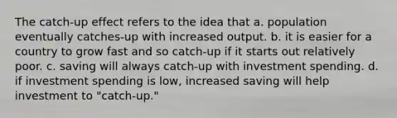 The catch-up effect refers to the idea that a. population eventually catches-up with increased output. b. it is easier for a country to grow fast and so catch-up if it starts out relatively poor. c. saving will always catch-up with investment spending. d. if investment spending is low, increased saving will help investment to "catch-up."