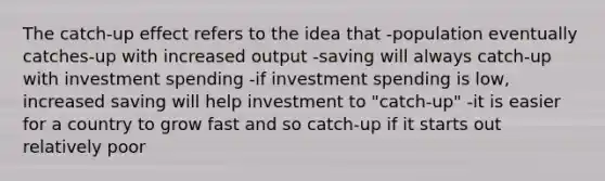 The catch-up effect refers to the idea that -population eventually catches-up with increased output -saving will always catch-up with investment spending -if investment spending is low, increased saving will help investment to "catch-up" -it is easier for a country to grow fast and so catch-up if it starts out relatively poor