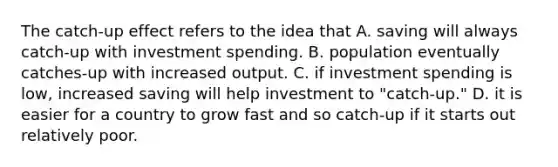 The catch-up effect refers to the idea that A. saving will always catch-up with investment spending. B. population eventually catches-up with increased output. C. if investment spending is low, increased saving will help investment to "catch-up." D. it is easier for a country to grow fast and so catch-up if it starts out relatively poor.