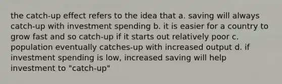 the catch-up effect refers to the idea that a. saving will always catch-up with investment spending b. it is easier for a country to grow fast and so catch-up if it starts out relatively poor c. population eventually catches-up with increased output d. if investment spending is low, increased saving will help investment to "catch-up"