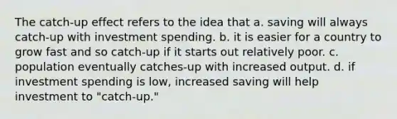 The catch-up effect refers to the idea that a. saving will always catch-up with investment spending. b. it is easier for a country to grow fast and so catch-up if it starts out relatively poor. c. population eventually catches-up with increased output. d. if investment spending is low, increased saving will help investment to "catch-up."