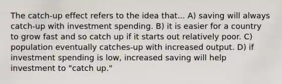 The catch-up effect refers to the idea that... A) saving will always catch-up with investment spending. B) it is easier for a country to grow fast and so catch up if it starts out relatively poor. C) population eventually catches-up with increased output. D) if investment spending is low, increased saving will help investment to "catch up."