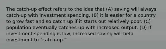 The catch-up effect refers to the idea that (A) saving will always catch-up with investment spending. (B) it is easier for a country to grow fast and so catch-up if it starts out relatively poor. (C) population eventually catches-up with increased output. (D) if investment spending is low, increased saving will help investment to "catch-up."