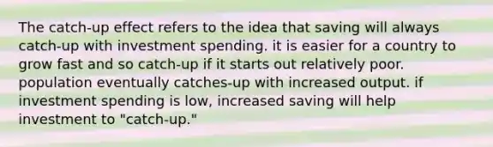 The catch-up effect refers to the idea that saving will always catch-up with investment spending. it is easier for a country to grow fast and so catch-up if it starts out relatively poor. population eventually catches-up with increased output. if investment spending is low, increased saving will help investment to "catch-up."