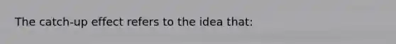 The catch-up effect refers to the idea that: