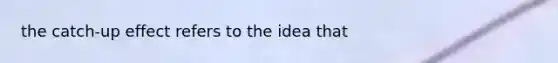the catch-up effect refers to the idea that