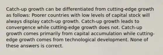 Catch-up growth can be differentiated from cutting-edge growth as follows: Poorer countries with low levels of capital stock will always display catch-up growth. Catch-up growth leads to convergence while cutting-edge growth does not. Catch-up growth comes primarily from capital accumulation while cutting-edge growth comes from technological development. None of these answers is correct.