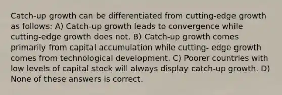 Catch-up growth can be differentiated from cutting-edge growth as follows: A) Catch-up growth leads to convergence while cutting-edge growth does not. B) Catch-up growth comes primarily from capital accumulation while cutting- edge growth comes from technological development. C) Poorer countries with low levels of capital stock will always display catch-up growth. D) None of these answers is correct.