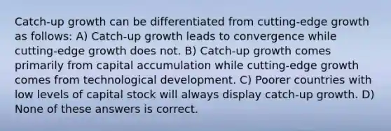 Catch-up growth can be differentiated from cutting-edge growth as follows: A) Catch-up growth leads to convergence while cutting-edge growth does not. B) Catch-up growth comes primarily from capital accumulation while cutting-edge growth comes from technological development. C) Poorer countries with low levels of capital stock will always display catch-up growth. D) None of these answers is correct.