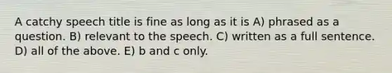 A catchy speech title is fine as long as it is A) phrased as a question. B) relevant to the speech. C) written as a full sentence. D) all of the above. E) b and c only.