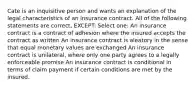 Cate is an inquisitive person and wants an explanation of the legal characteristics of an insurance contract. All of the following statements are correct, EXCEPT: Select one: An insurance contract is a contract of adhesion where the insured accepts the contract as written An insurance contract is aleatory in the sense that equal monetary values are exchanged An insurance contract is unilateral, where only one party agrees to a legally enforceable promise An insurance contract is conditional in terms of claim payment if certain conditions are met by the insured.