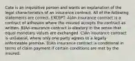 Cate is an inquisitive person and wants an explanation of the legal characteristics of an insurance contract. All of the following statements are correct, EXCEPT: A)An insurance contract is a contract of adhesion where the insured accepts the contract as written. B)An insurance contract is aleatory in the sense that equal monetary values are exchanged. C)An insurance contract is unilateral, where only one party agrees to a legally enforceable promise. D)An insurance contract is conditional in terms of claim payment if certain conditions are met by the insured.