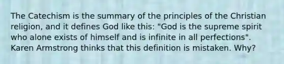 The Catechism is the summary of the principles of the Christian religion, and it defines God like this: "God is the supreme spirit who alone exists of himself and is infinite in all perfections". Karen Armstrong thinks that this definition is mistaken. Why?