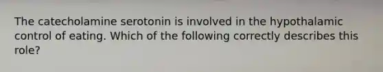 The catecholamine serotonin is involved in the hypothalamic control of eating. Which of the following correctly describes this role?