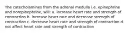 The catecholamines from the adrenal medulla i.e. epinephrine and norepinephrine, will: a. increase heart rate and strength of contraction b. increase heart rate and decrease strength of contraction c. decrease heart rate and strength of contraction d. not affect heart rate and strength of contraction