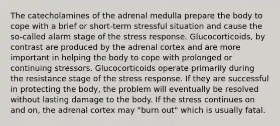 The catecholamines of the adrenal medulla prepare the body to cope with a brief or short-term stressful situation and cause the so-called alarm stage of the stress response. Glucocorticoids, by contrast are produced by the adrenal cortex and are more important in helping the body to cope with prolonged or continuing stressors. Glucocorticoids operate primarily during the resistance stage of the stress response. If they are successful in protecting the body, the problem will eventually be resolved without lasting damage to the body. If the stress continues on and on, the adrenal cortex may "burn out" which is usually fatal.