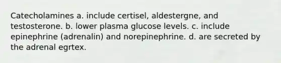 Catecholamines a. include certisel, aldestergne, and testosterone. b. lower plasma glucose levels. c. include epinephrine (adrenalin) and norepinephrine. d. are secreted by the adrenal egrtex.