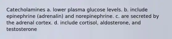 Catecholamines a. lower plasma glucose levels. b. include epinephrine (adrenalin) and norepinephrine. c. are secreted by the adrenal cortex. d. include cortisol, aldosterone, and testosterone