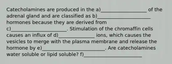 Catecholamines are produced in the a)___________________ of the adrenal gland and are classified as b)______________________ hormones because they are derived from c)_______________________. Stimulation of the chromaffin cells causes an influx of d)_______________ ions, which causes the vesicles to merge with the plasma membrane and release the hormone by e)__________________________. Are catecholamines water soluble or lipid soluble? f)________________________