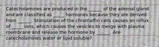 Catecholamines are produced in the ______ of the adrenal gland and are classified as _____ hormones because they are derived from ______. Stimulation of the chromaffin cells causes an influx of _____ ions, which causes the vesicles to merge with plasma membrane and release the hormone by ______. Are catecholamines water or lipid soluble?