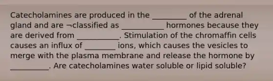 Catecholamines are produced in the _________ of the adrenal gland and are ¬classified as ___________ hormones because they are derived from ___________. Stimulation of the chromaffin cells causes an influx of ________ ions, which causes the vesicles to merge with the plasma membrane and release the hormone by __________. Are catecholamines water soluble or lipid soluble?