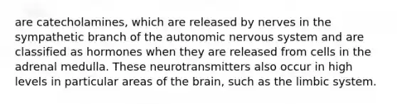 are catecholamines, which are released by nerves in the sympathetic branch of the autonomic nervous system and are classified as hormones when they are released from cells in the adrenal medulla. These neurotransmitters also occur in high levels in particular areas of the brain, such as the limbic system.