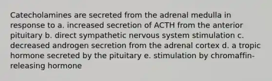 Catecholamines are secreted from the adrenal medulla in response to a. increased secretion of ACTH from the anterior pituitary b. direct sympathetic nervous system stimulation c. decreased androgen secretion from the adrenal cortex d. a tropic hormone secreted by the pituitary e. stimulation by chromaffin-releasing hormone