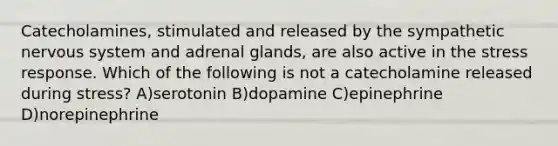 Catecholamines, stimulated and released by the sympathetic nervous system and adrenal glands, are also active in the stress response. Which of the following is not a catecholamine released during stress? A)serotonin B)dopamine C)epinephrine D)norepinephrine