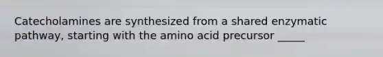 Catecholamines are synthesized from a shared enzymatic pathway, starting with the amino acid precursor _____