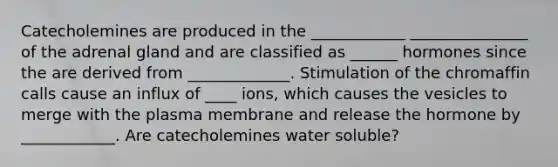 Catecholemines are produced in the ____________ _______________ of the adrenal gland and are classified as ______ hormones since the are derived from _____________. Stimulation of the chromaffin calls cause an influx of ____ ions, which causes the vesicles to merge with the plasma membrane and release the hormone by ____________. Are catecholemines water soluble?