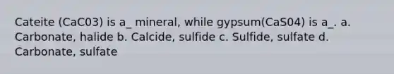 Cateite (CaC03) is a_ mineral, while gypsum(CaS04) is a_. a. Carbonate, halide b. Calcide, sulfide c. Sulfide, sulfate d. Carbonate, sulfate