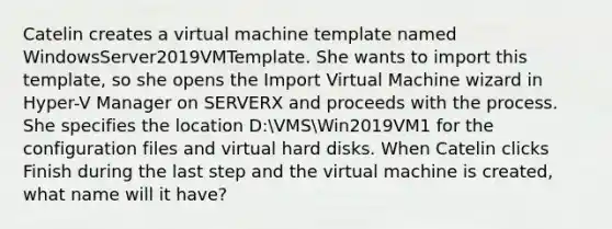 Catelin creates a virtual machine template named WindowsServer2019VMTemplate. She wants to import this template, so she opens the Import Virtual Machine wizard in Hyper-V Manager on SERVERX and proceeds with the process. She specifies the location D:VMSWin2019VM1 for the configuration files and virtual hard disks. When Catelin clicks Finish during the last step and the virtual machine is created, what name will it have?