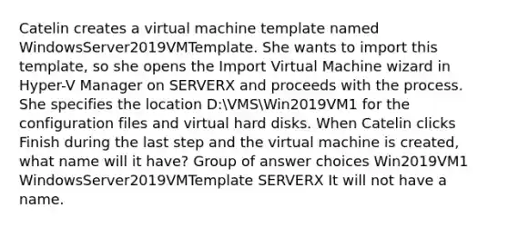 Catelin creates a virtual machine template named WindowsServer2019VMTemplate. She wants to import this template, so she opens the Import Virtual Machine wizard in Hyper-V Manager on SERVERX and proceeds with the process. She specifies the location D:VMSWin2019VM1 for the configuration files and virtual hard disks. When Catelin clicks Finish during the last step and the virtual machine is created, what name will it have? Group of answer choices Win2019VM1 WindowsServer2019VMTemplate SERVERX It will not have a name.