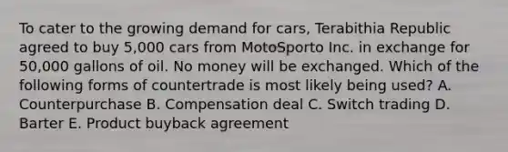 To cater to the growing demand for cars, Terabithia Republic agreed to buy 5,000 cars from MotoSporto Inc. in exchange for 50,000 gallons of oil. No money will be exchanged. Which of the following forms of countertrade is most likely being used? A. Counterpurchase B. Compensation deal C. Switch trading D. Barter E. Product buyback agreement