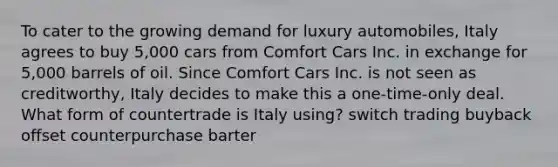 To cater to the growing demand for luxury automobiles, Italy agrees to buy 5,000 cars from Comfort Cars Inc. in exchange for 5,000 barrels of oil. Since Comfort Cars Inc. is not seen as creditworthy, Italy decides to make this a one-time-only deal. What form of countertrade is Italy using? switch trading buyback offset counterpurchase barter