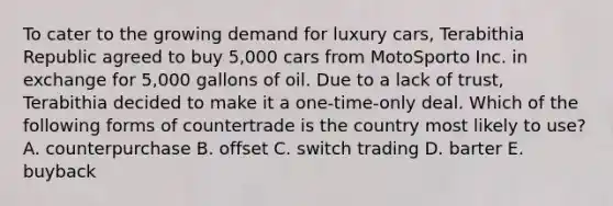 To cater to the growing demand for luxury cars, Terabithia Republic agreed to buy 5,000 cars from MotoSporto Inc. in exchange for 5,000 gallons of oil. Due to a lack of trust, Terabithia decided to make it a one-time-only deal. Which of the following forms of countertrade is the country most likely to use? A. counterpurchase B. offset C. switch trading D. barter E. buyback