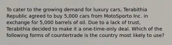 To cater to the growing demand for luxury cars, Terabithia Republic agreed to buy 5,000 cars from MotoSporto Inc. in exchange for 5,000 barrels of oil. Due to a lack of trust, Terabithia decided to make it a one-time-only deal. Which of the following forms of countertrade is the country most likely to use?