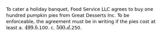 To cater a holiday banquet, Food Service LLC agrees to buy one hundred pumpkin pies from Great Desserts Inc. To be enforceable, the agreement must be in writing if the pies cost at least a. 499. b.100. c. 500. d.250.