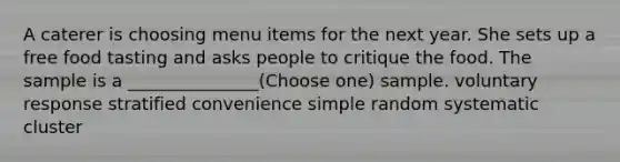 A caterer is choosing menu items for the next year. She sets up a free food tasting and asks people to critique the food. The sample is a _______________(Choose one) sample. voluntary response stratified convenience simple random systematic cluster