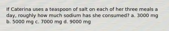 If Caterina uses a teaspoon of salt on each of her three meals a day, roughly how much sodium has she consumed? a. 3000 mg b. 5000 mg c. 7000 mg d. 9000 mg