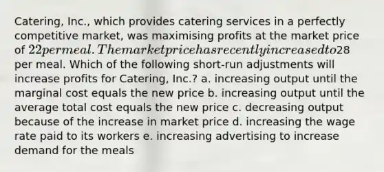 Catering, Inc., which provides catering services in a perfectly competitive market, was maximising profits at the market price of 22 per meal. The market price has recently increased to28 per meal. Which of the following short-run adjustments will increase profits for Catering, Inc.? a. increasing output until the marginal cost equals the new price b. increasing output until the average total cost equals the new price c. decreasing output because of the increase in market price d. increasing the wage rate paid to its workers e. increasing advertising to increase demand for the meals