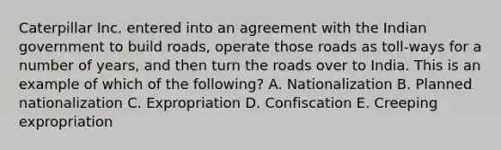 Caterpillar Inc. entered into an agreement with the Indian government to build​ roads, operate those roads as​ toll-ways for a number of​ years, and then turn the roads over to India. This is an example of which of the​ following? A. Nationalization B. Planned nationalization C. Expropriation D. Confiscation E. Creeping expropriation