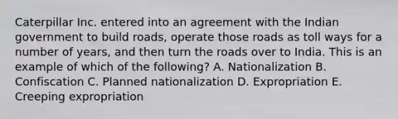 Caterpillar Inc. entered into an agreement with the Indian government to build roads, operate those roads as toll ways for a number of years, and then turn the roads over to India. This is an example of which of the following? A. Nationalization B. Confiscation C. Planned nationalization D. Expropriation E. Creeping expropriation