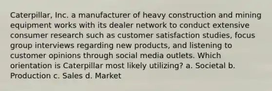 Caterpillar, Inc. a manufacturer of heavy construction and mining equipment works with its dealer network to conduct extensive consumer research such as customer satisfaction studies, focus group interviews regarding new products, and listening to customer opinions through social media outlets. Which orientation is Caterpillar most likely utilizing? a. Societal b. Production c. Sales d. Market